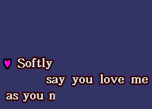 Softly
say you love me

as you n