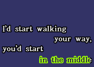 Yd start walking
your way,

you,d start
ml fill? He