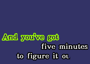 five minutes
to figure it 0t