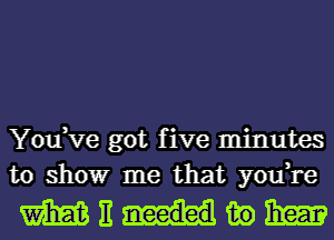 You,ve got five minutes
to showr me that you,re

mnmwm