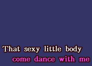 That sexy little body
come dance With me