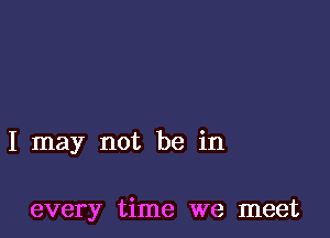 I may not be in

every time we meet