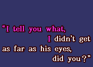 I tell you what,

I didn,t get
as far as his eyes,
did you?