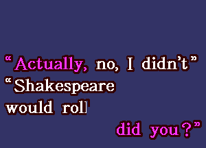 Actually, no, I didnTb

a Shakespeare
would roll

did you ? n