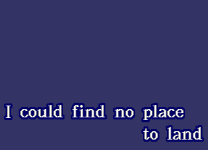 I could find no place
to land