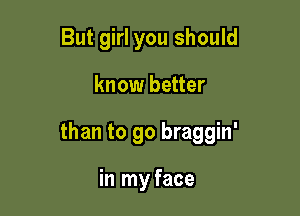 But girl you should

know better

than to go braggin'

in my face