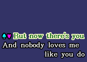 9 Wm

And nobody loves me

like you do I