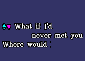 9 What if I,d

never met you
Where would