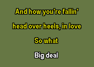 And how you're fallin'

head over heels, in love
So what
Big deal