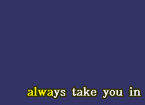 always take you in