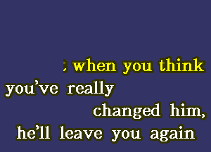 L When you think

youVe really
changed him,

he 1l leave you again