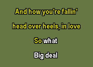 And how you're fallin'

head over heels, in love
So what
Big deal