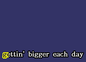 gettitf bigger each day