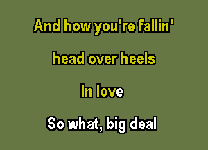 And how you're fallin'
head over heels

In love

So what, big deal