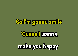 So I'm gonna smile

'Cause I wanna

make you happy