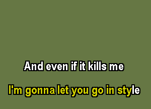 And even if it kills me

I'm gonna let you go in style