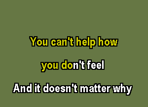 You can't help how

you don't feel

And it doesn't matter why