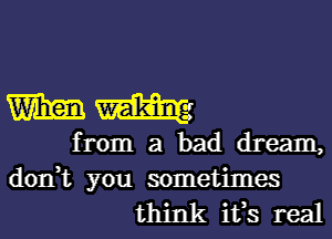 mm

from a bad dream,

don,t you sometimes
think ifs real