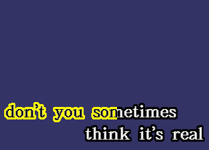 metimes
think ifs real