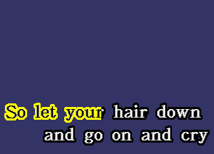 HIM hair down

and go on and cry