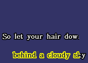 So let your hair down

behinda YEBKY