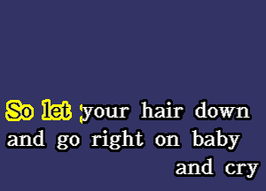 EEK your hair down
and go right on baby
and cry