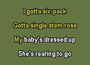 I gotta six-pack

Gotta single stem rose

My baby's dressed up

She's rearing to go