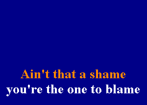 Ain't that a shame
you're the one to blame