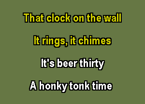That clock on the wall

It rings, it chimes

It's beer thirty

A honkytonk time