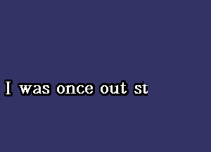 I was once out st