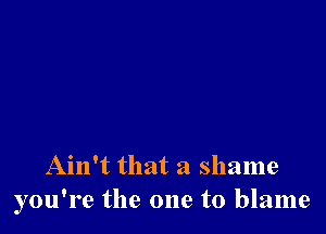 Ain't that a shame
you're the one to blame