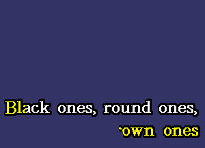 Black ones, round ones,
'own ones