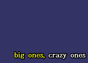 big ones, crazy ones