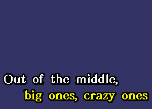 Out of the middle,
big ones, crazy ones