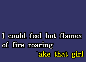 I could feel hot flames
of fire roaring

.ake that girl