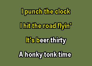 I punch the clock
I hit the road flyin'

It's beer thirty

A honkytonk time