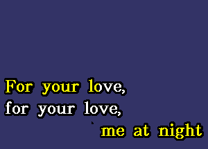 For your love,
for your love,
me at night