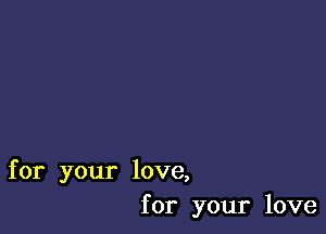 for your love,
for your love