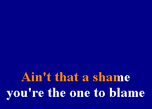 Ain't that a shame
you're the one to blame