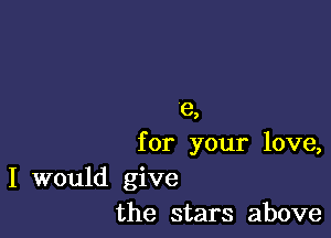 e,

for your love,

I would give
the stars above