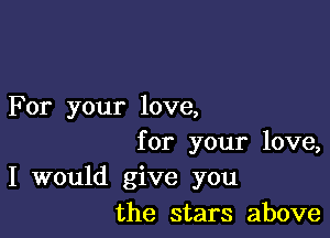 For your love,

for your love,
I would give you
the stars above