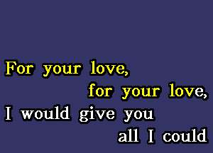 For your love,

for your love,
I would give you
all I could