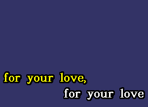 for your love,
for your love