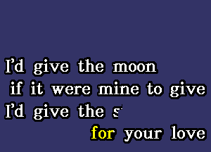 I,d give the moon

if it were mine to give
Fd give the s
for your love