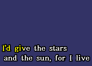 Fd give the stars
and the sun, for I live