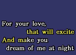 For your love,

that Will excite
And make you
dream of me at night