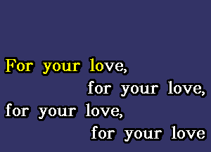 For your love,

for your love,
for your love,
for your love