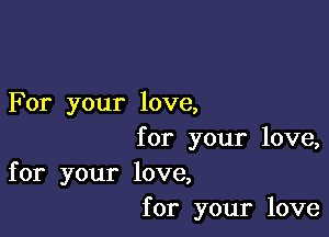 For your love,

for your love,
for your love,
for your love