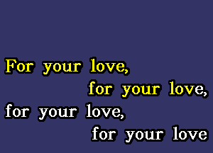 For your love,

for your love,
for your love,
for your love