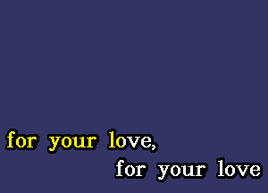 for your love,
for your love